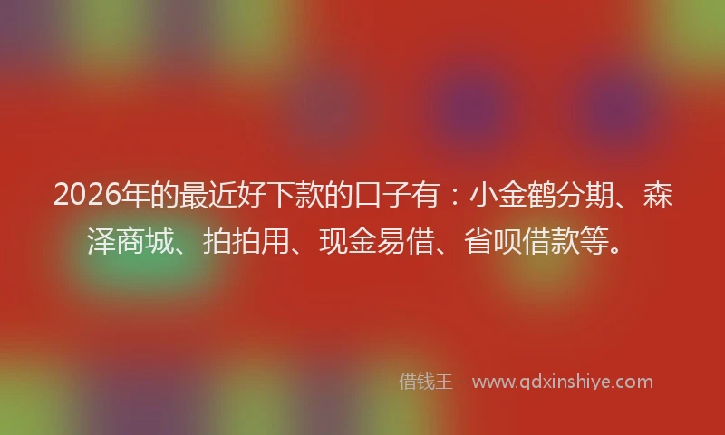 2026年的最近好下款的口子有：小金鹤分期、森泽商城、拍拍用、现金易借、省呗借款等。