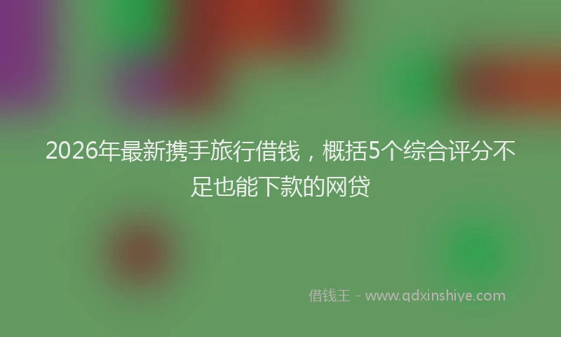 2026年最新携手旅行借钱，概括5个综合评分不足也能下款的网贷