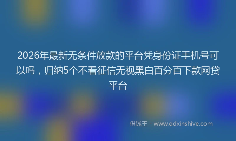 2026年最新无条件放款的平台凭身份证手机号可以吗，归纳5个不看征信无视黑白百分百下款网贷平台
