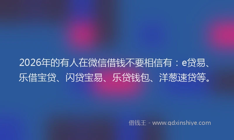 2026年的有人在微信借钱不要相信有：e贷易、乐借宝贷、闪贷宝易、乐贷钱包、洋葱速贷等。