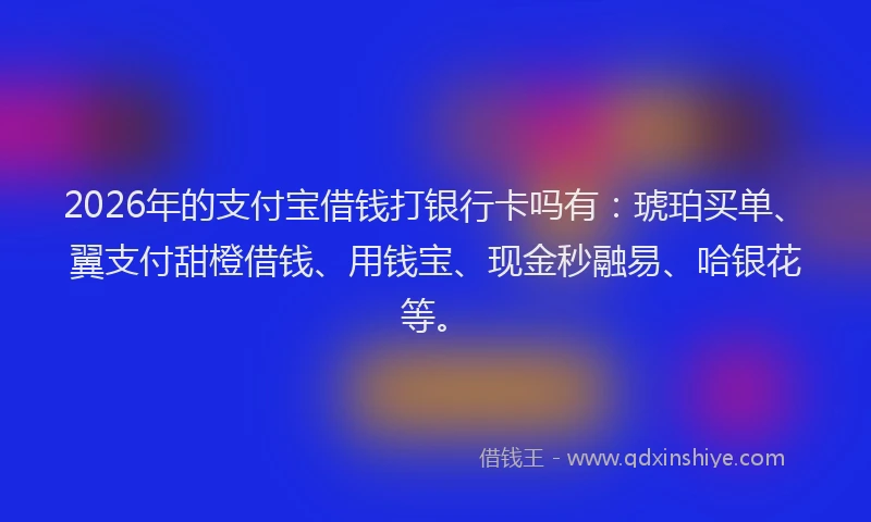 2026年的支付宝借钱打银行卡吗有：琥珀买单、翼支付甜橙借钱、用钱宝、现金秒融易、哈银花等。