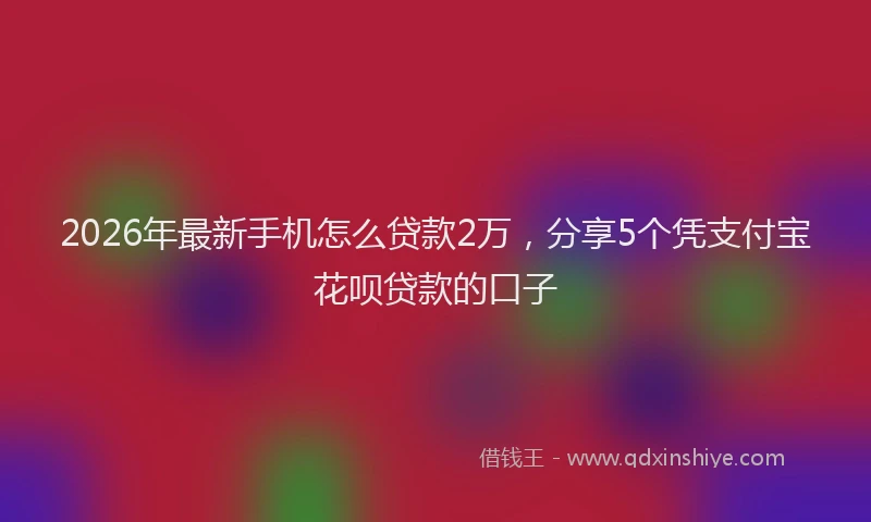 2026年最新手机怎么贷款2万，分享5个凭支付宝花呗贷款的口子