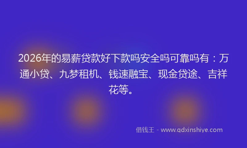 2026年的易薪贷款好下款吗安全吗可靠吗有：万通小贷、九梦租机、钱速融宝、现金贷途、吉祥花等。