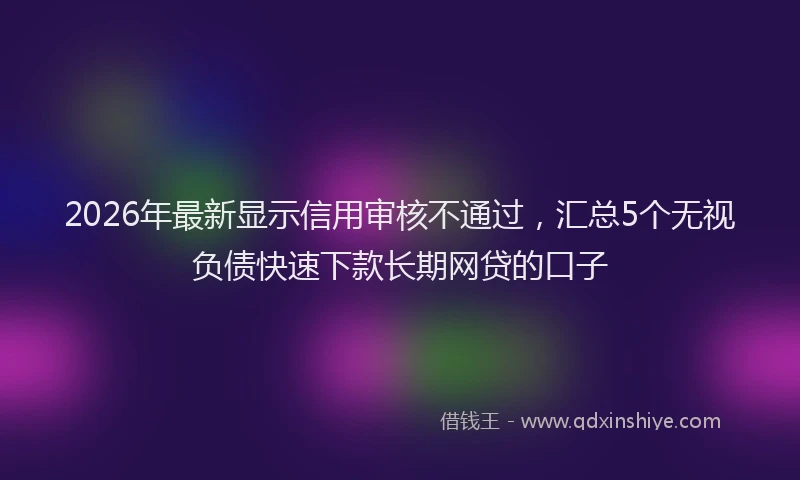 2026年最新显示信用审核不通过，汇总5个无视负债快速下款长期网贷的口子