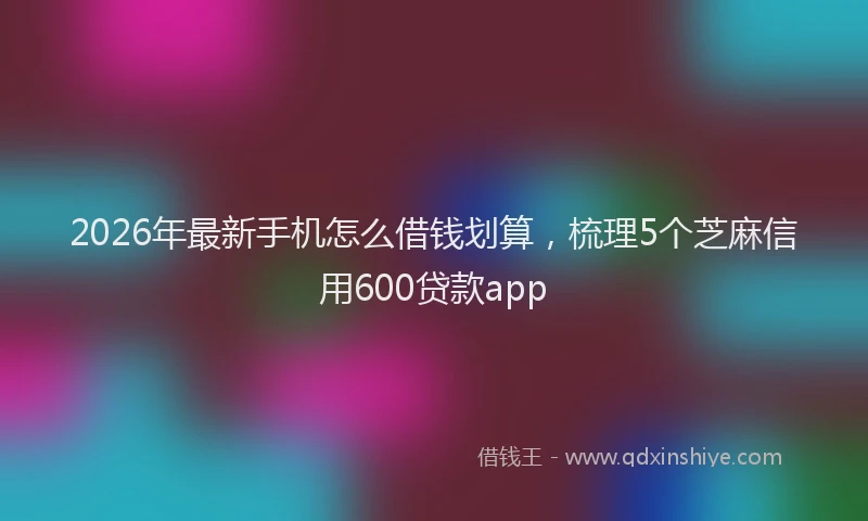 2026年最新手机怎么借钱划算，梳理5个芝麻信用600贷款app
