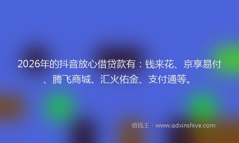 2026年的抖音放心借贷款有：钱来花、京享易付、腾飞商城、汇火佑金、支付通等。