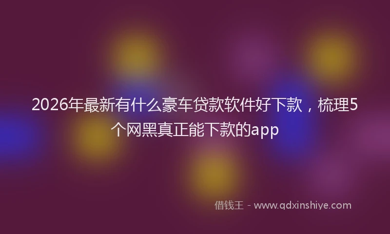 2026年最新有什么豪车贷款软件好下款，梳理5个网黑真正能下款的app