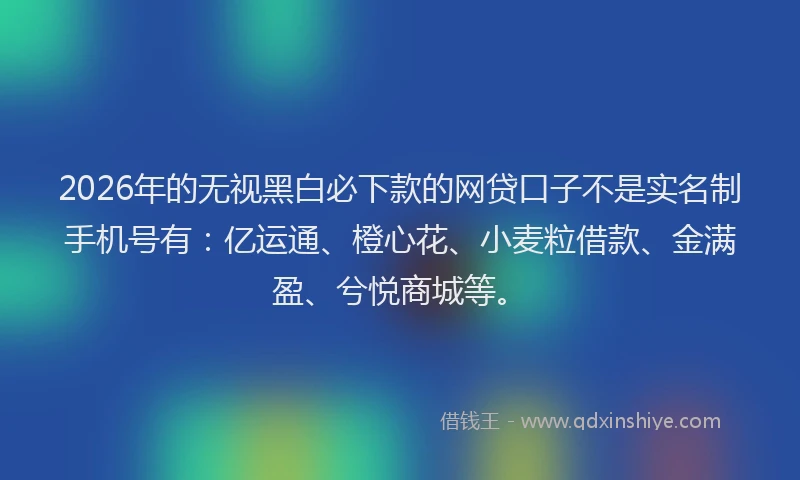 2026年的无视黑白必下款的网贷口子不是实名制手机号有：亿运通、橙心花、小麦粒借款、金满盈、兮悦商城等。