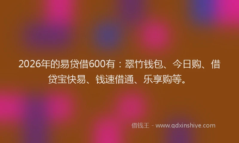 2026年的易贷借600有：翠竹钱包、今日购、借贷宝快易、钱速借通、乐享购等。