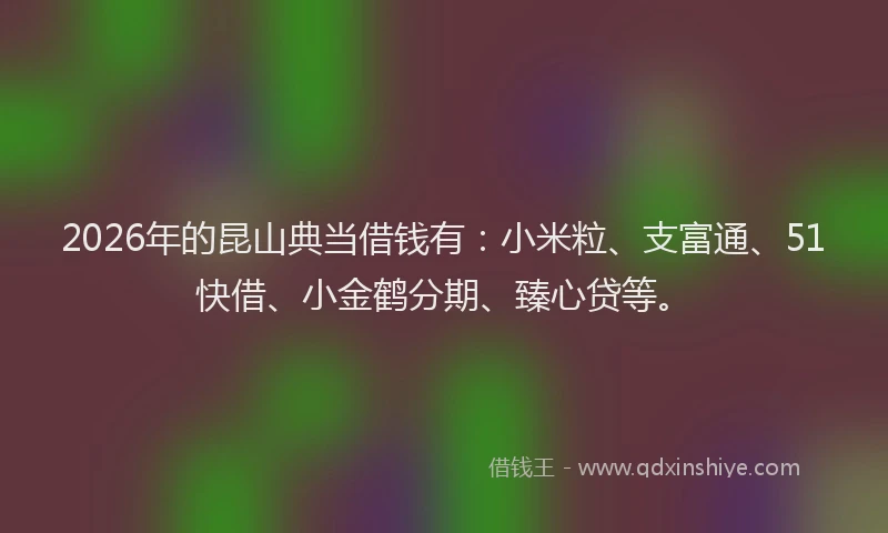 2026年的昆山典当借钱有：小米粒、支富通、51快借、小金鹤分期、臻心贷等。