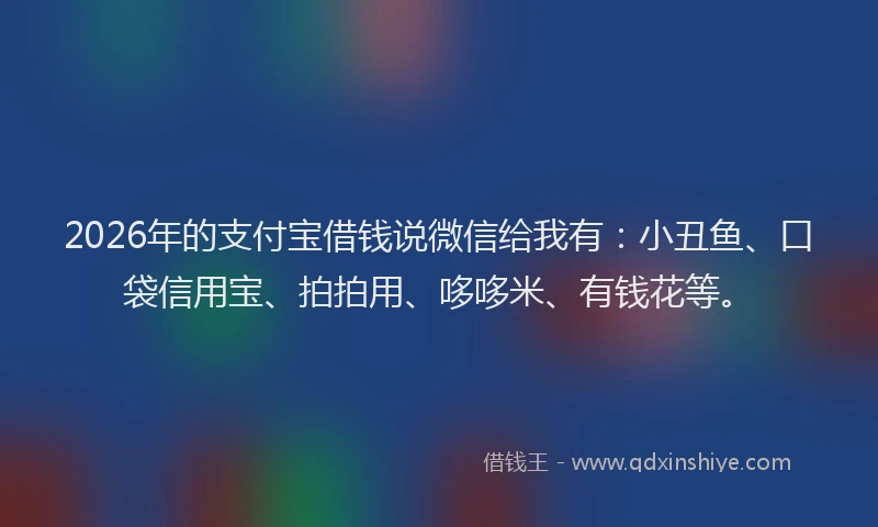 2026年的支付宝借钱说微信给我有：小丑鱼、口袋信用宝、拍拍用、哆哆米、有钱花等。