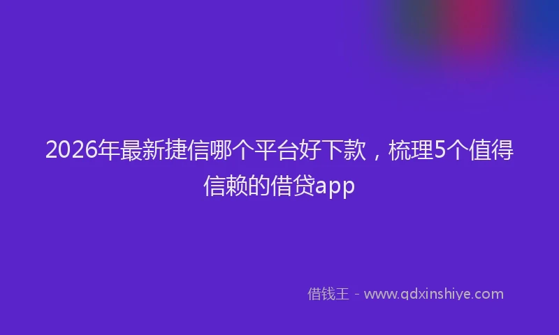 2026年最新捷信哪个平台好下款，梳理5个值得信赖的借贷app