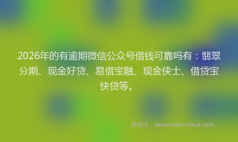 2026年的有逾期微信公众号借钱可靠吗有：翡翠分期、现金好贷、易借宝融、现金侠士、借贷宝快贷等。