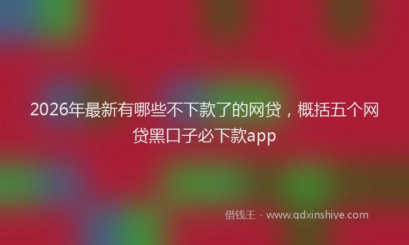 2026年最新有哪些不下款了的网贷，概括五个网贷黑口子必下款app