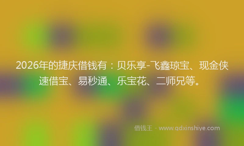 2026年的捷庆借钱有：贝乐享-飞鑫琼宝、现金侠速借宝、易秒通、乐宝花、二师兄等。