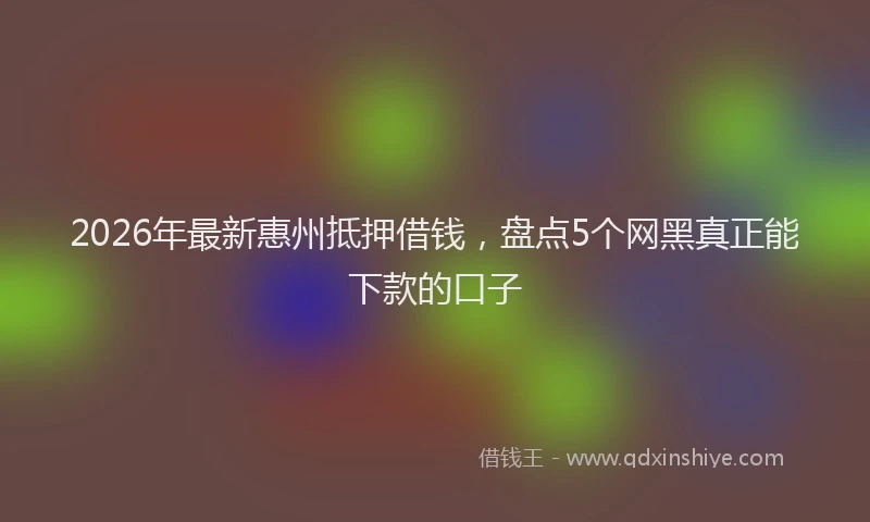2026年最新惠州抵押借钱，盘点5个网黑真正能下款的口子