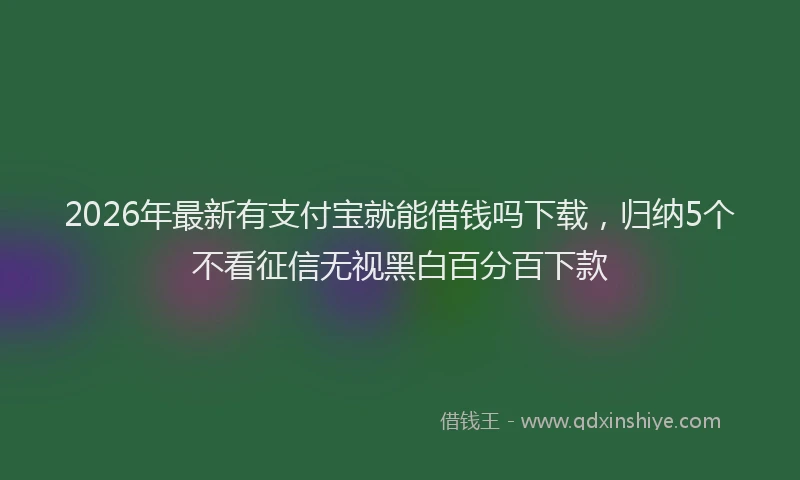2026年最新有支付宝就能借钱吗下载，归纳5个不看征信无视黑白百分百下款