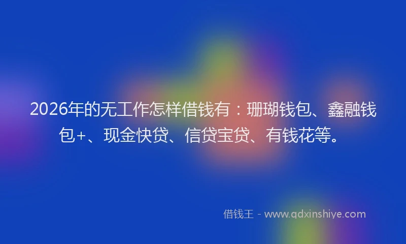 2026年的无工作怎样借钱有：珊瑚钱包、鑫融钱包+、现金快贷、信贷宝贷、有钱花等。