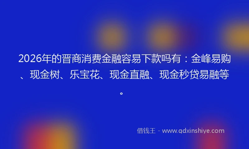 2026年的晋商消费金融容易下款吗有：金峰易购、现金树、乐宝花、现金直融、现金秒贷易融等。