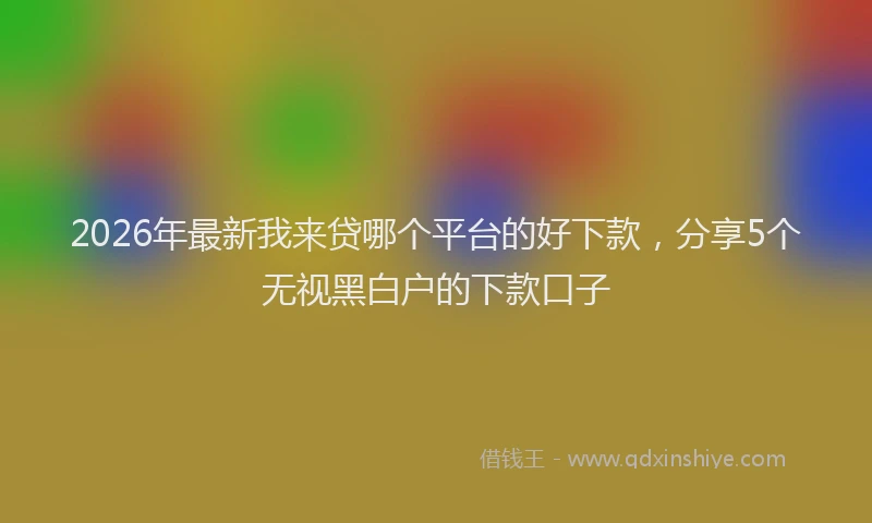 2026年最新我来贷哪个平台的好下款，分享5个无视黑白户的下款口子