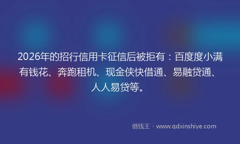 2026年的招行信用卡征信后被拒有：百度度小满有钱花、奔跑租机、现金侠快借通、易融贷通、人人易贷等。