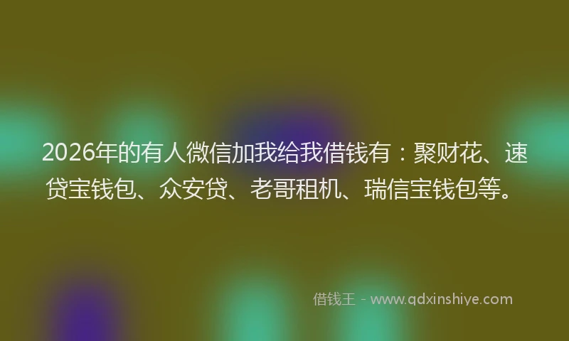 2026年的有人微信加我给我借钱有：聚财花、速贷宝钱包、众安贷、老哥租机、瑞信宝钱包等。