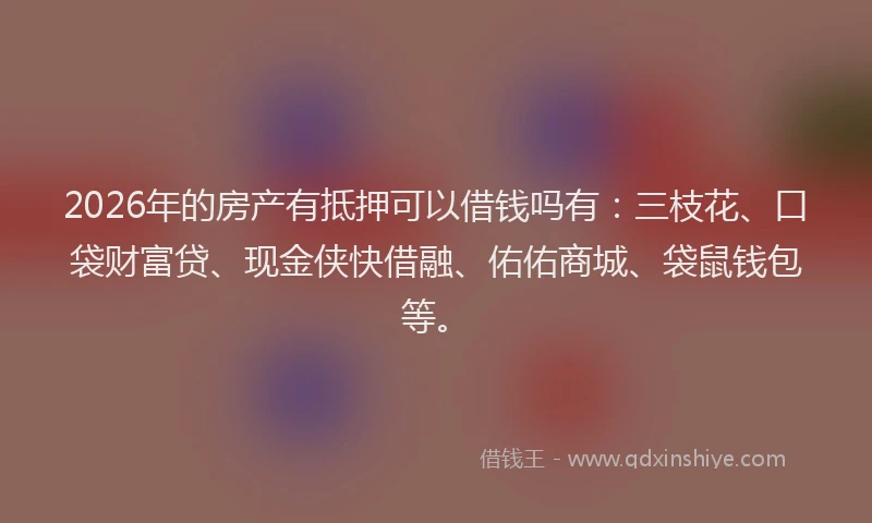 2026年的房产有抵押可以借钱吗有：三枝花、口袋财富贷、现金侠快借融、佑佑商城、袋鼠钱包等。