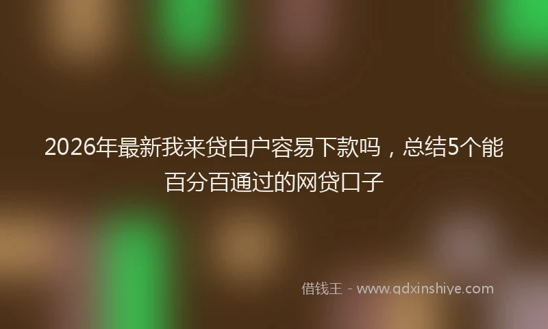 2026年最新我来贷白户容易下款吗，总结5个能百分百通过的网贷口子