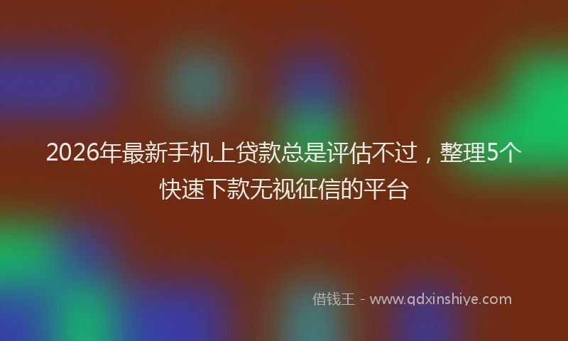 2026年最新手机上贷款总是评估不过，整理5个快速下款无视征信的平台