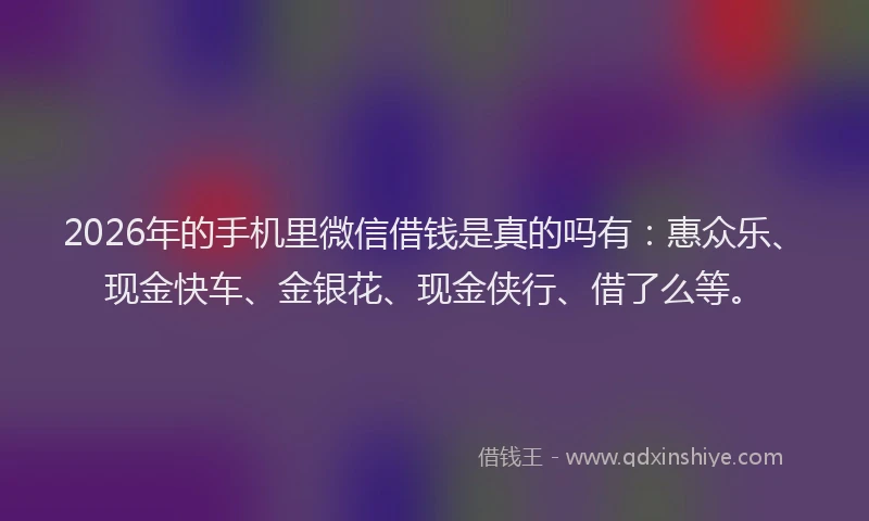 2026年的手机里微信借钱是真的吗有：惠众乐、现金快车、金银花、现金侠行、借了么等。