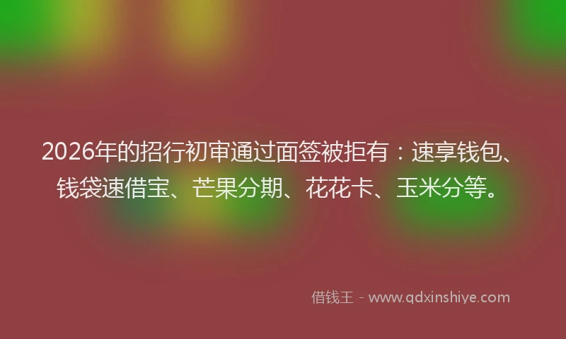2026年的招行初审通过面签被拒有：速享钱包、钱袋速借宝、芒果分期、花花卡、玉米分等。
