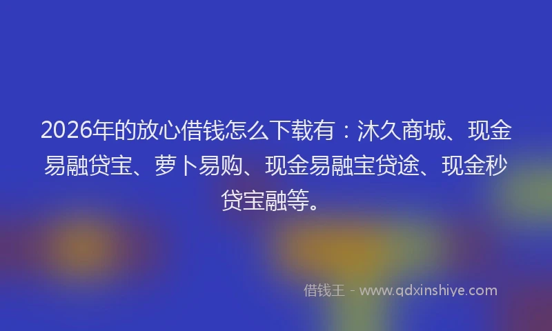 2026年的放心借钱怎么下载有：沐久商城、现金易融贷宝、萝卜易购、现金易融宝贷途、现金秒贷宝融等。