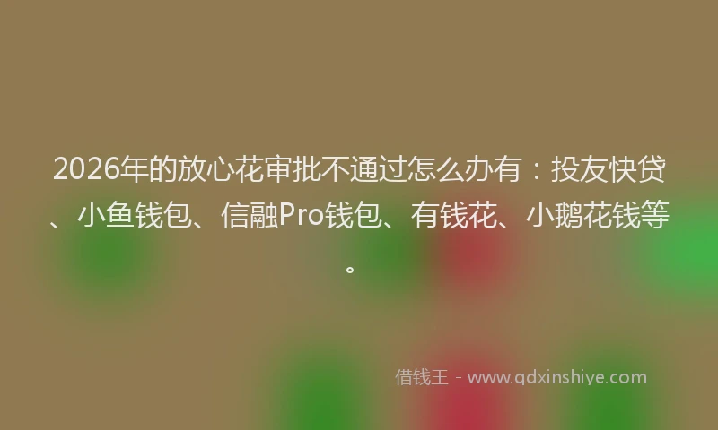 2026年的放心花审批不通过怎么办有：投友快贷、小鱼钱包、信融Pro钱包、有钱花、小鹅花钱等。