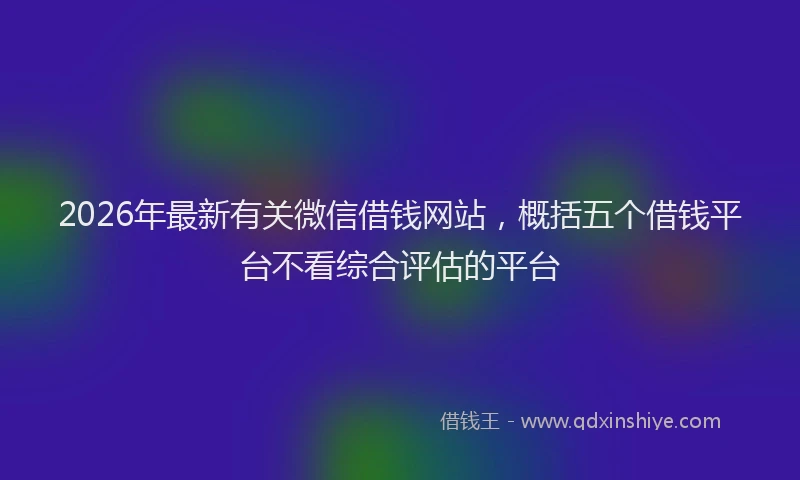 2026年最新有关微信借钱网站，概括五个借钱平台不看综合评估的平台
