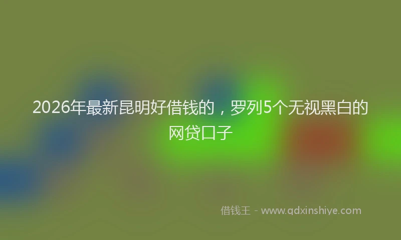 2026年最新昆明好借钱的，罗列5个无视黑白的网贷口子