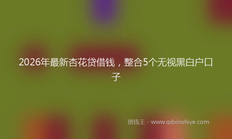2026年最新杏花贷借钱，整合5个无视黑白户口子
