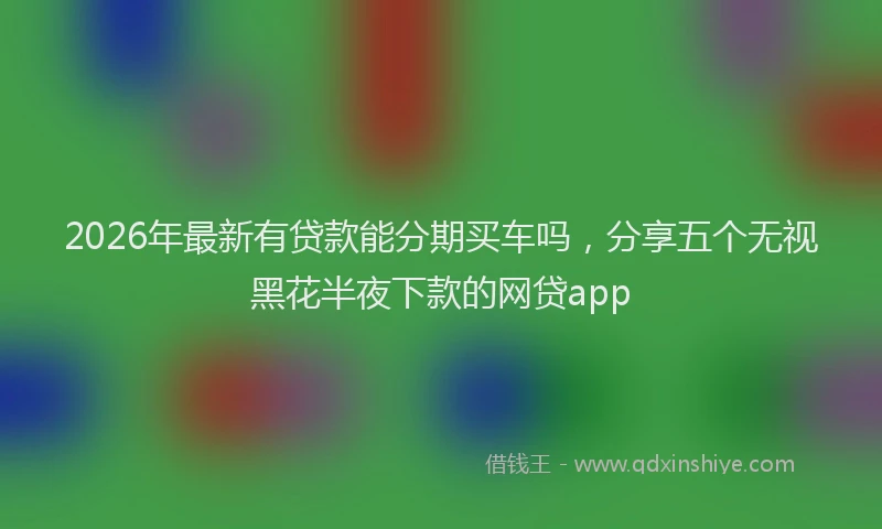 2026年最新有贷款能分期买车吗，分享五个无视黑花半夜下款的网贷app
