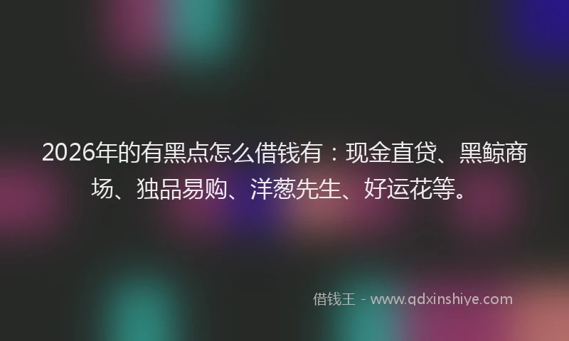 2026年的有黑点怎么借钱有：现金直贷、黑鲸商场、独品易购、洋葱先生、好运花等。