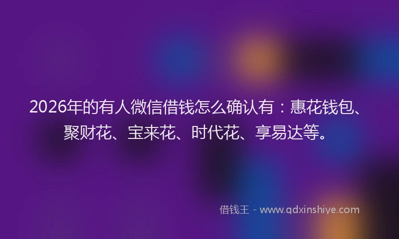 2026年的有人微信借钱怎么确认有：惠花钱包、聚财花、宝来花、时代花、享易达等。