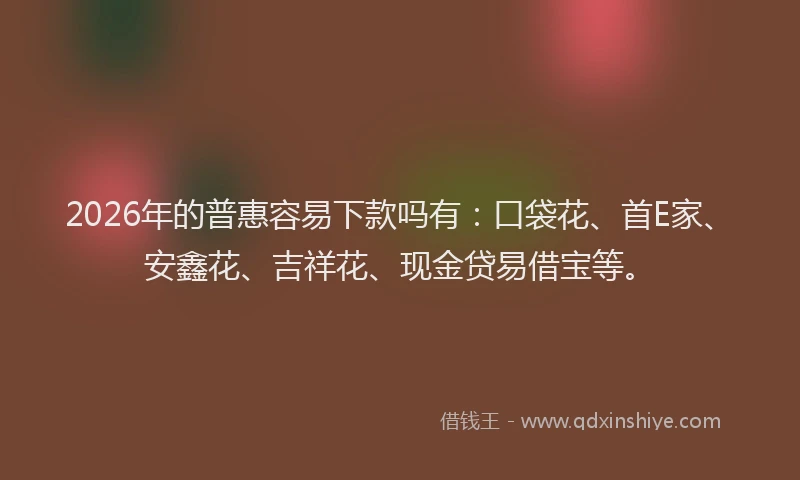 2026年的普惠容易下款吗有：口袋花、首E家、安鑫花、吉祥花、现金贷易借宝等。