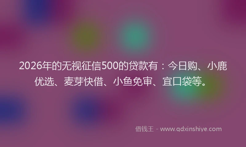 2026年的无视征信500的贷款有：今日购、小鹿优选、麦芽快借、小鱼免审、宜口袋等。