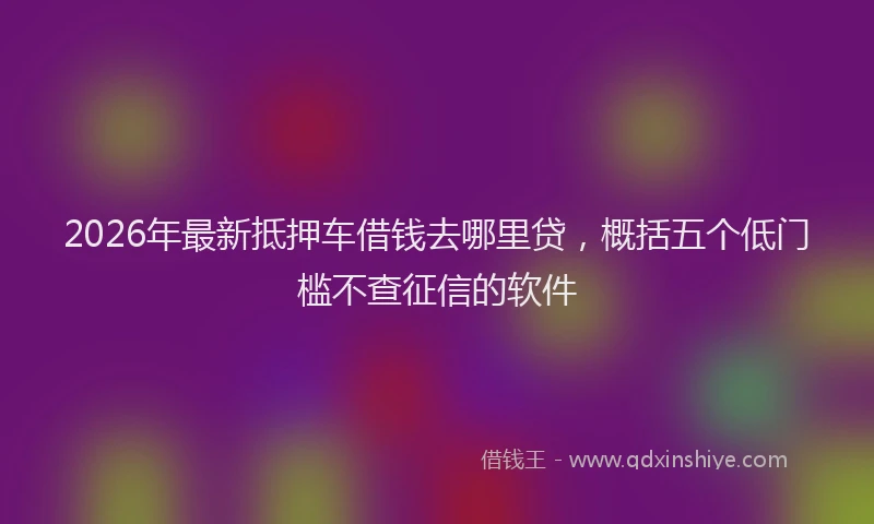 2026年最新抵押车借钱去哪里贷，概括五个低门槛不查征信的软件