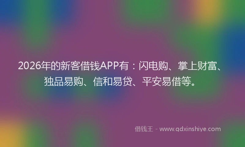 2026年的新客借钱APP有：闪电购、掌上财富、独品易购、信和易贷、平安易借等。