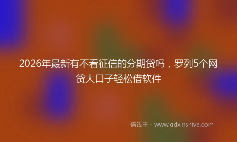 2026年最新有不看征信的分期贷吗，罗列5个网贷大口子轻松借软件