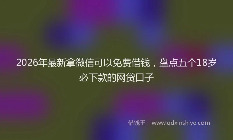 2026年最新拿微信可以免费借钱，盘点五个18岁必下款的网贷口子