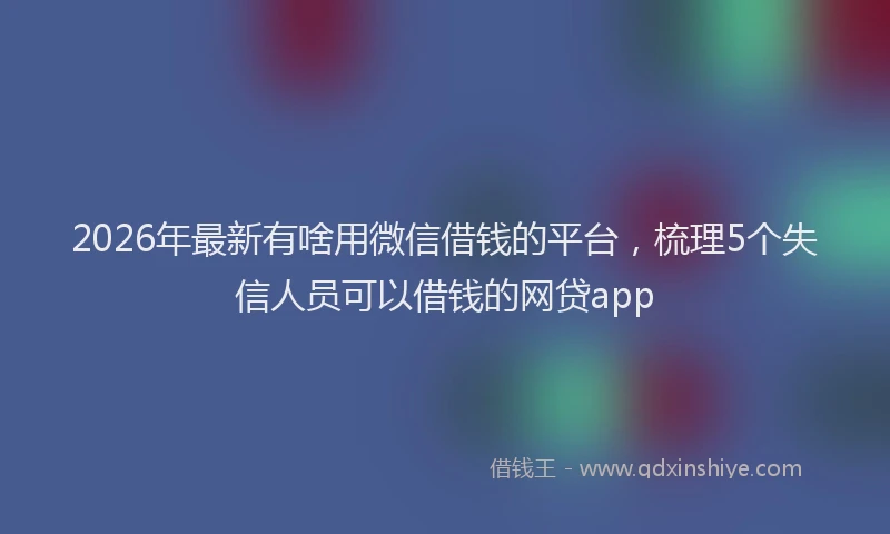2026年最新有啥用微信借钱的平台，梳理5个失信人员可以借钱的网贷app