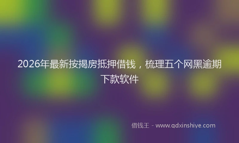 2026年最新按揭房抵押借钱，梳理五个网黑逾期下款软件