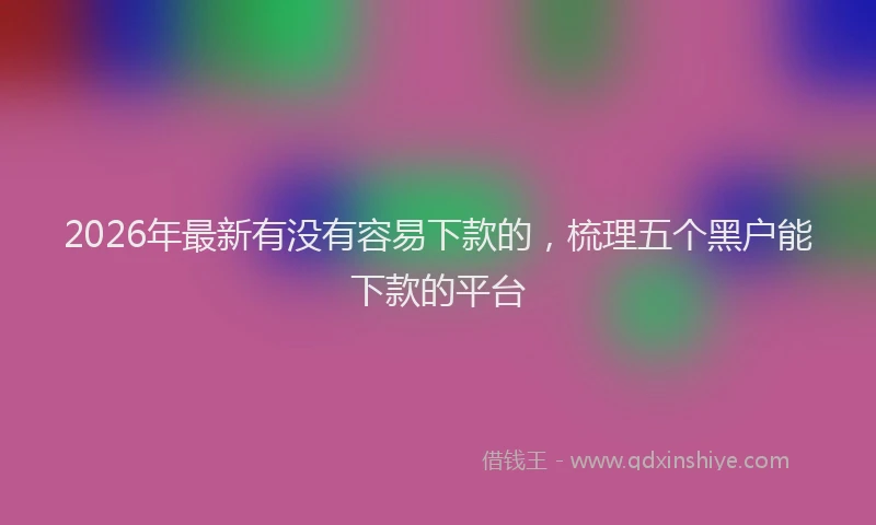 2026年最新有没有容易下款的，梳理五个黑户能下款的平台
