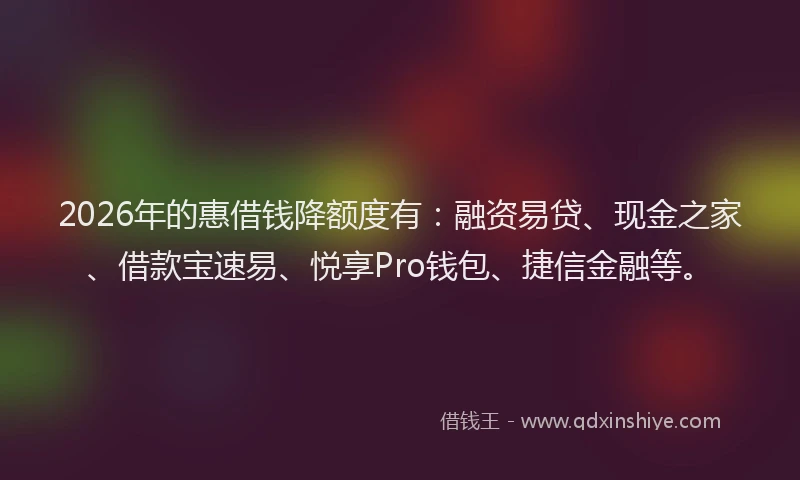 2026年的惠借钱降额度有：融资易贷、现金之家、借款宝速易、悦享Pro钱包、捷信金融等。