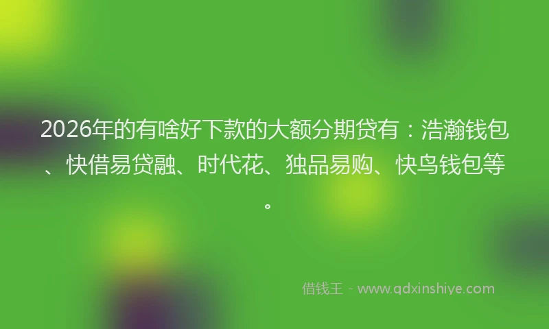 2026年的有啥好下款的大额分期贷有：浩瀚钱包、快借易贷融、时代花、独品易购、快鸟钱包等。